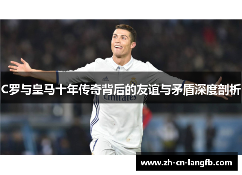 C罗与皇马十年传奇背后的友谊与矛盾深度剖析 C罗与皇马十年传奇背后的友谊与矛盾深度剖析