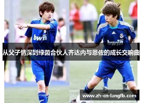 从父子情深到绿茵合伙人齐达内与恩佐的成长交响曲 从父子情深到绿茵合伙人齐达内与恩佐的成长交响曲