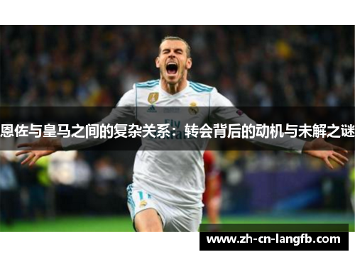 恩佐与皇马之间的复杂关系:转会背后的动机与未解之谜 恩佐与皇马之间的复杂关系:转会背后的动机与未解之谜