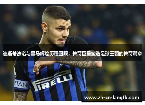 迪斯蒂法诺与皇马辉煌历程回顾：传奇巨星塑造足球王朝的传奇篇章