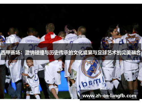 西甲赛场:激情碰撞与历史传承的文化盛宴与足球艺术的完美融合 西甲赛场:激情碰撞与历史传承的文化盛宴与足球艺术的完美融合