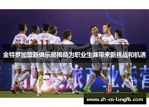 金特罗加盟新俱乐部揭晓为职业生涯带来新挑战和机遇