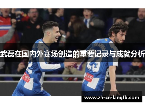 武磊在国内外赛场创造的重要记录与成就分析 武磊在国内外赛场创造的重要记录与成就分析