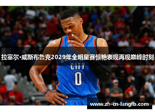 拉塞尔·威斯布鲁克2029年全明星赛惊艳表现再现巅峰时刻
