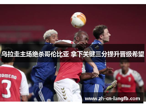 乌拉圭主场绝杀哥伦比亚 拿下关键三分提升晋级希望