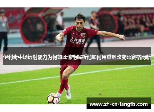 伊利奇中场远射能力为何如此惊艳解析他如何用重炮改变比赛格局新