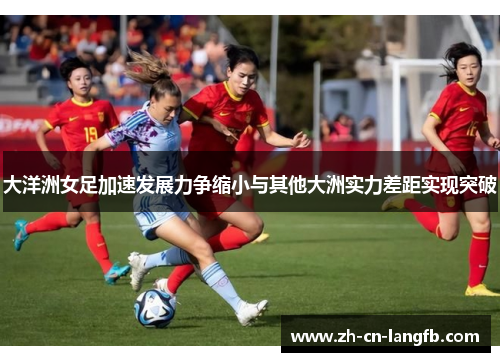 大洋洲女足加速发展力争缩小与其他大洲实力差距实现突破