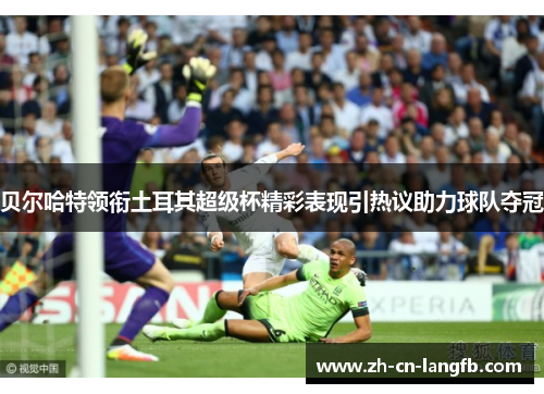 贝尔哈特领衔土耳其超级杯精彩表现引热议助力球队夺冠