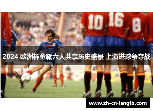 2024 欧洲杯金靴六人共享历史盛景 上演进球争夺战 2024 欧洲杯金靴六人共享历史盛景 上演进球争夺战