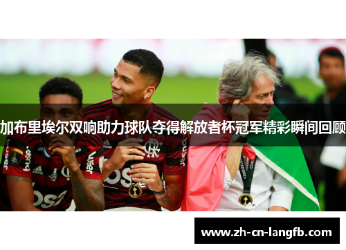 加布里埃尔双响助力球队夺得解放者杯冠军精彩瞬间回顾 加布里埃尔双响助力球队夺得解放者杯冠军精彩瞬间回顾